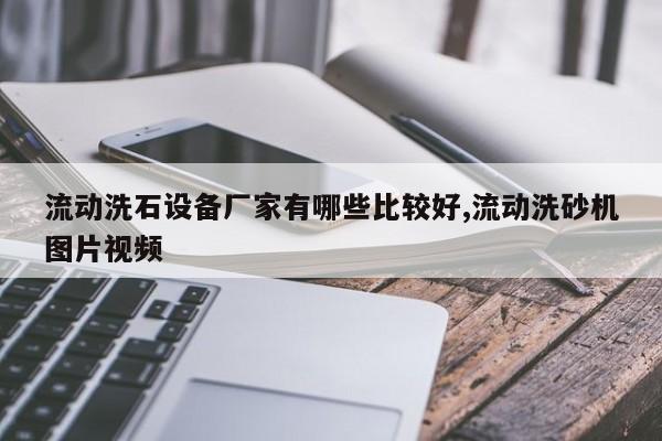 流动洗石设备厂家有哪些比较好,流动洗砂机图片视频