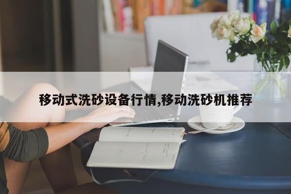 移动式洗砂设备行情,移动洗砂机推荐