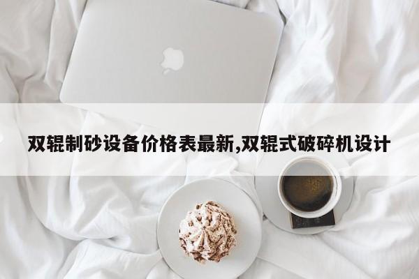 双辊制砂设备价格表最新,双辊式破碎机设计