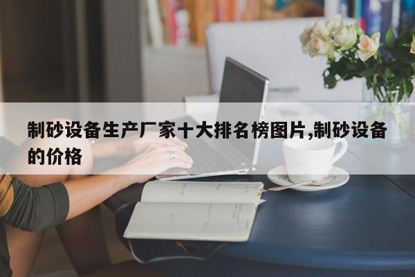 制砂设备生产厂家十大排名榜图片,制砂设备的价格