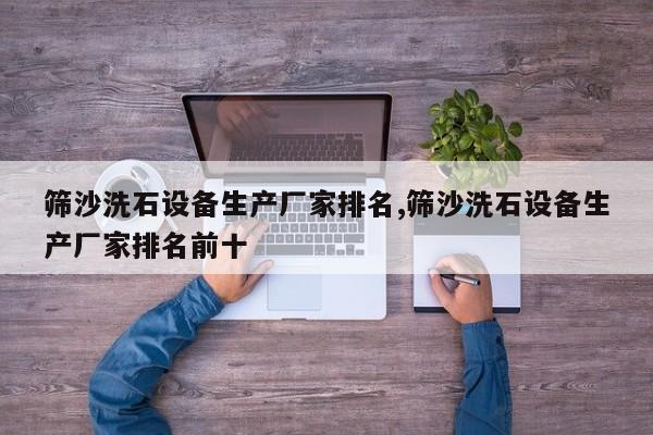 筛沙洗石设备生产厂家排名,筛沙洗石设备生产厂家排名前十