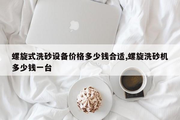 螺旋式洗砂设备价格多少钱合适,螺旋洗砂机多少钱一台